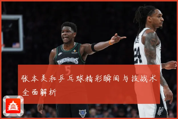 张本美和乒乓球精彩瞬间与技战术全面解析