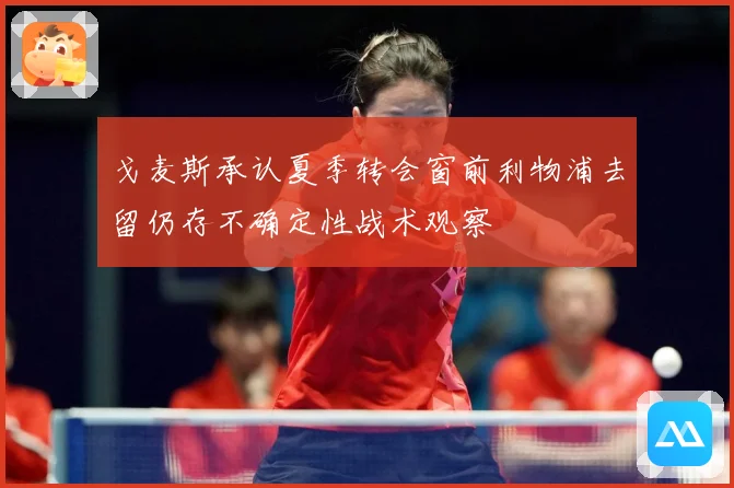 戈麦斯承认夏季转会窗前利物浦去留仍存不确定性战术观察