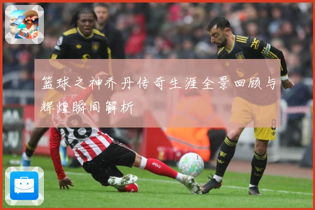 篮球之神乔丹传奇生涯全景回顾与辉煌瞬间解析