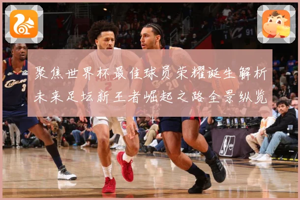 聚焦世界杯最佳球员荣耀诞生解析未来足坛新王者崛起之路全景纵览数据研判