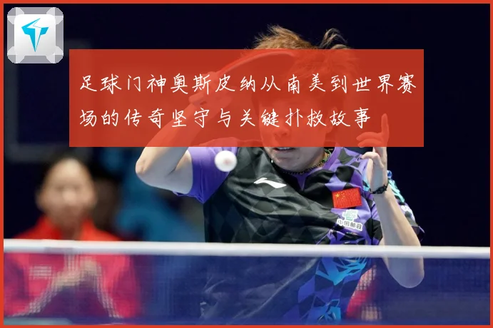 足球门神奥斯皮纳从南美到世界赛场的传奇坚守与关键扑救故事