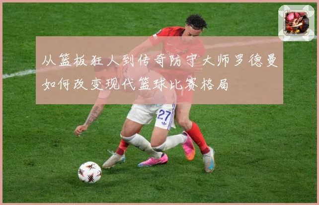 从篮板狂人到传奇防守大师罗德曼如何改变现代篮球比赛格局